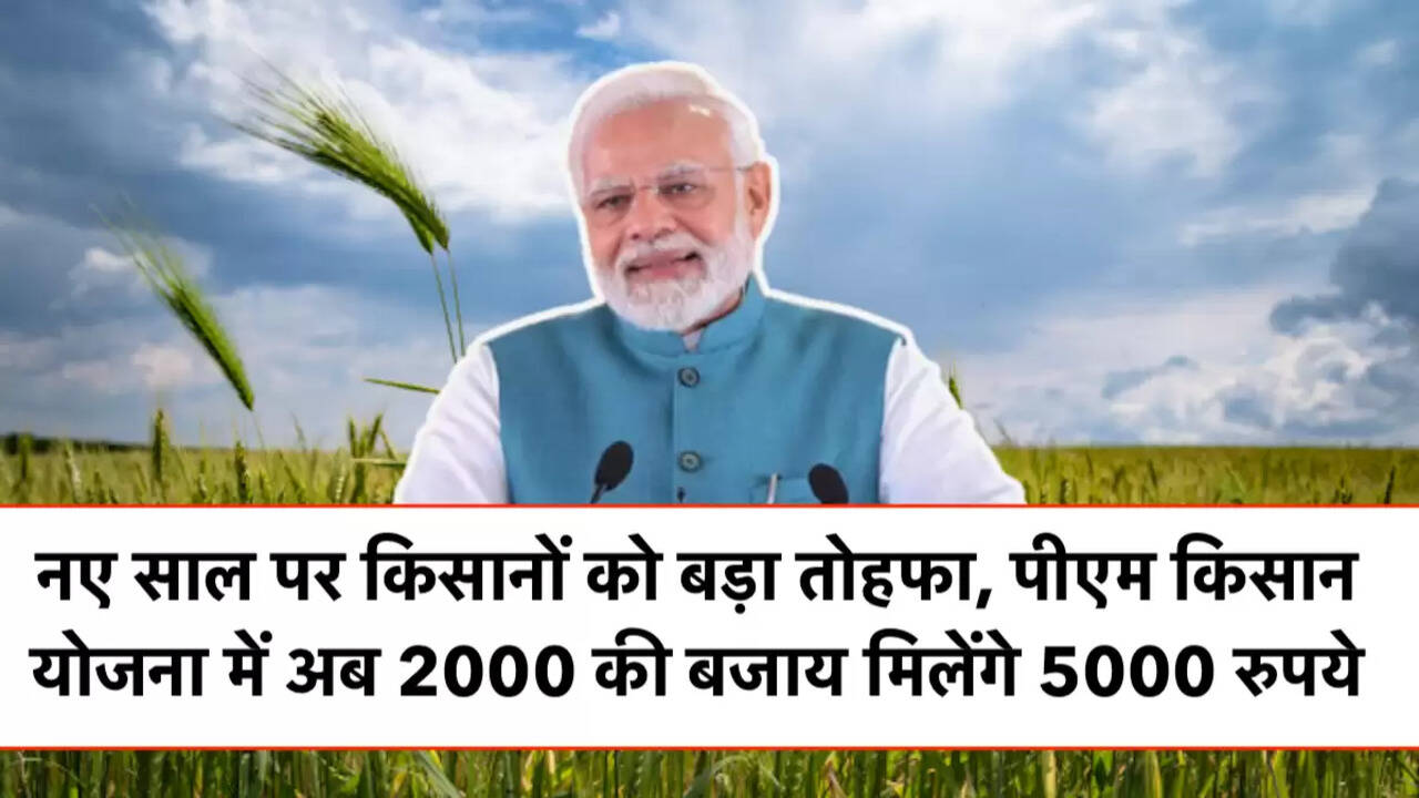 नए साल पर किसानों को बड़ा तोहफा, पीएम किसान योजना में अब 2000 की बजाय मिलेंगे 5000 रुपये