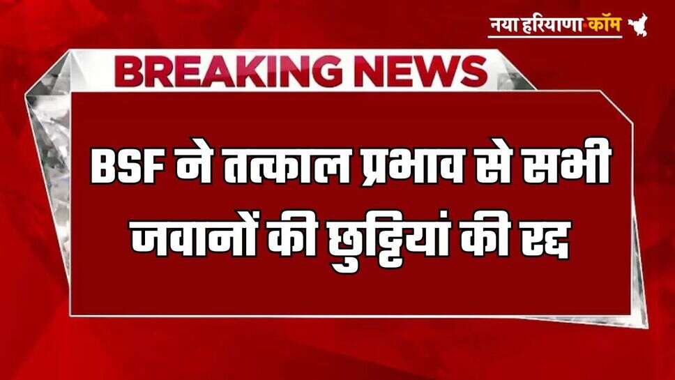 BSF ने तत्काल प्रभाव से सभी जवानों की छुट्टियां की रद्द, जल्द से जल्द रिपोर्ट करने के आदेश