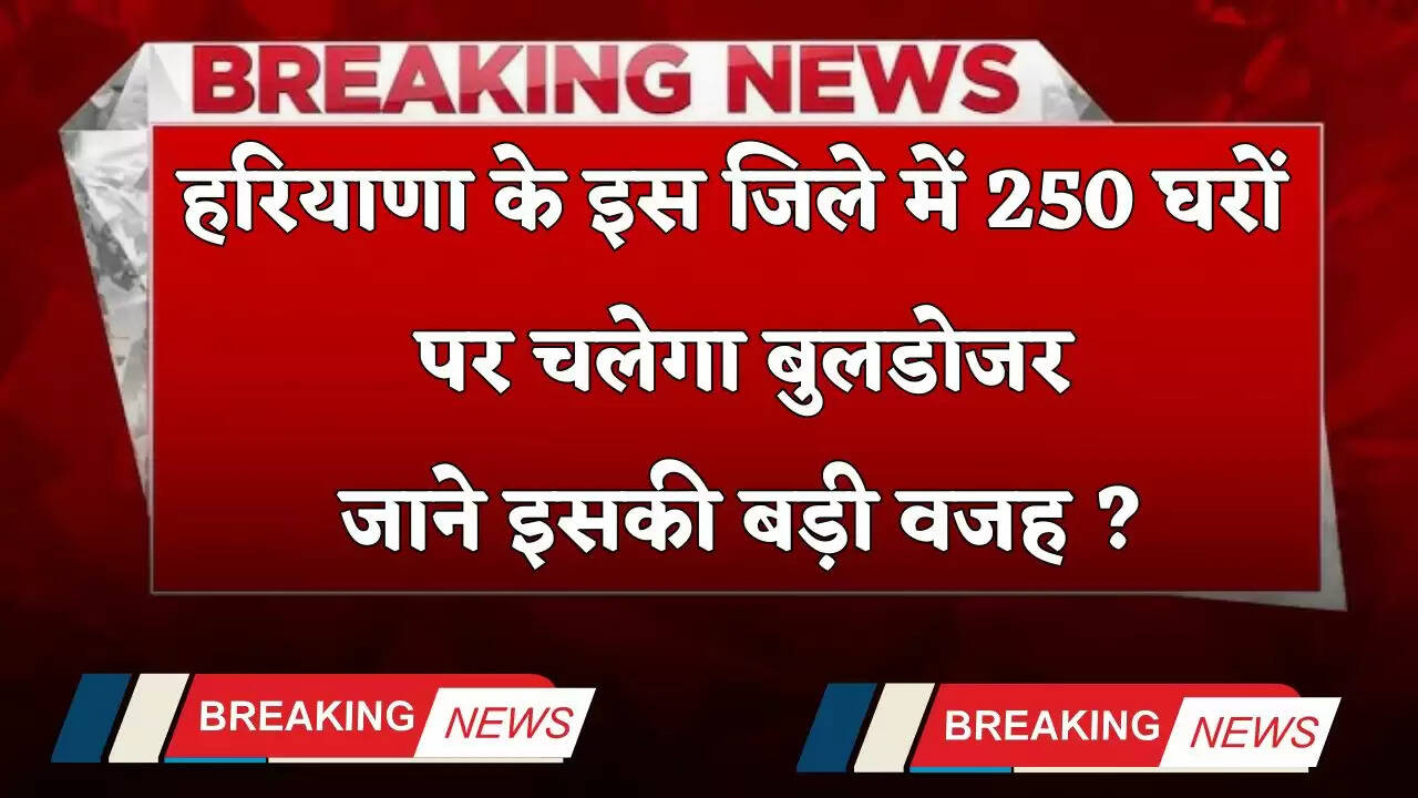 Haryana: हरियाणा के इस जिले में 250 घरों पर चलेगा बुलडोजर, जाने इसकी बड़ी वजह ?