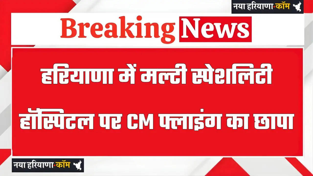 हरियाणा में मल्टी स्पेशलिटी हॉस्पिटल पर CM फ्लाइंग का छापा, बिना डॉक्टर के हो रहा था इलाज