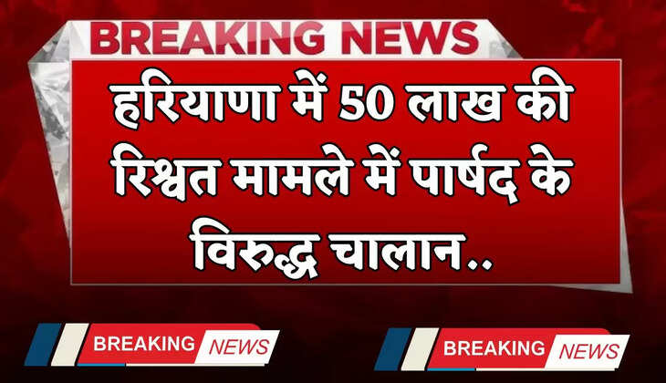 Haryana: हरियाणा में 50 लाख की रिश्वत मामले में पार्षद के विरुद्ध चालान, जाने पूरा मामला ?