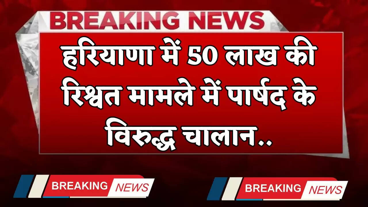 Haryana: हरियाणा में 50 लाख की रिश्वत मामले में पार्षद के विरुद्ध चालान, जाने पूरा मामला ?