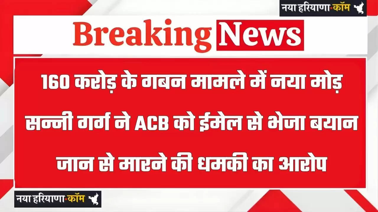 160 करोड़ के गबन मामले में नया मोड़ : सन्नी गर्ग ने ACB को ईमेल से भेजा बयान, जान से मारने की धमकी का आरोप
