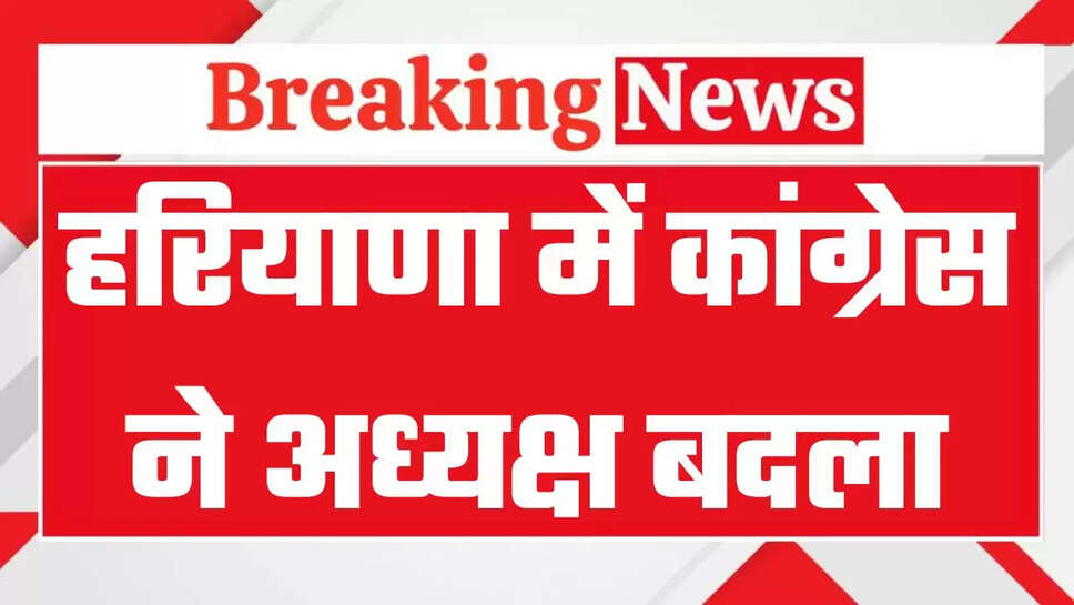 हरियाणा में कांग्रेस ने अध्यक्ष बदला, अब इस नेता को मिली बड़ी जिम्मेदारी